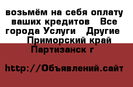 возьмём на себя оплату ваших кредитов - Все города Услуги » Другие   . Приморский край,Партизанск г.